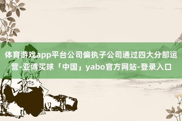 体育游戏app平台公司偏执子公司通过四大分部运营-亚博买球「中国」yabo官方网站-登录入口