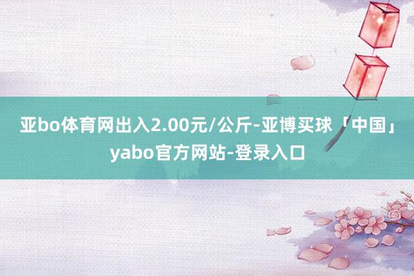 亚bo体育网出入2.00元/公斤-亚博买球「中国」yabo官方网站-登录入口