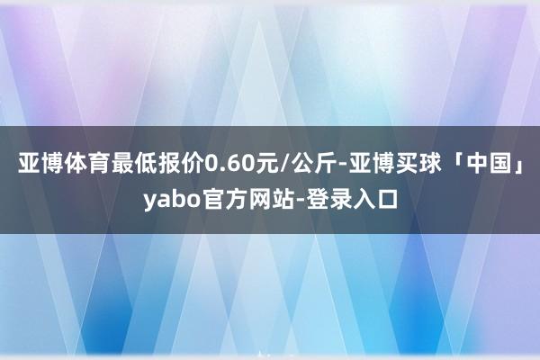 亚博体育最低报价0.60元/公斤-亚博买球「中国」yabo官方网站-登录入口