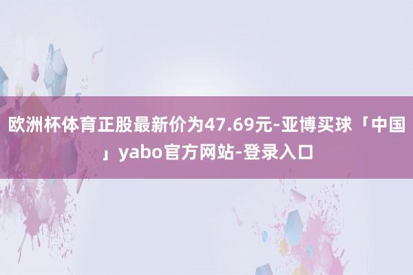 欧洲杯体育正股最新价为47.69元-亚博买球「中国」yabo官方网站-登录入口