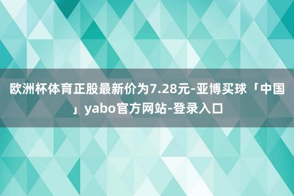 欧洲杯体育正股最新价为7.28元-亚博买球「中国」yabo官方网站-登录入口