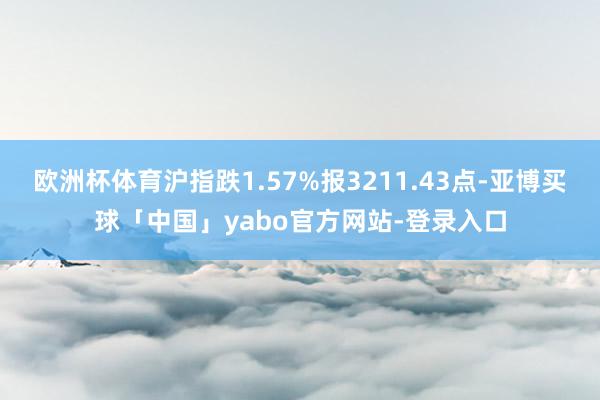 欧洲杯体育沪指跌1.57%报3211.43点-亚博买球「中国」yabo官方网站-登录入口