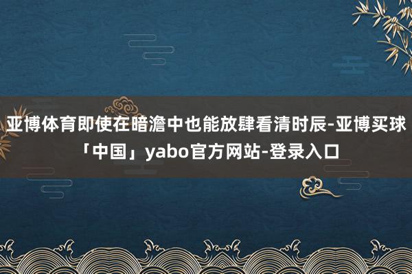 亚博体育即使在暗澹中也能放肆看清时辰-亚博买球「中国」yabo官方网站-登录入口