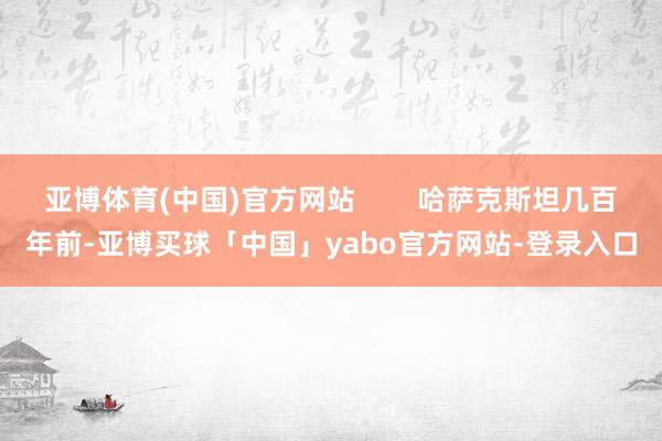 亚博体育(中国)官方网站        哈萨克斯坦几百年前-亚博买球「中国」yabo官方网站-登录入口