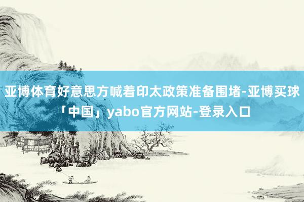 亚博体育好意思方喊着印太政策准备围堵-亚博买球「中国」yabo官方网站-登录入口