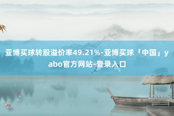 亚博买球转股溢价率49.21%-亚博买球「中国」yabo官方网站-登录入口