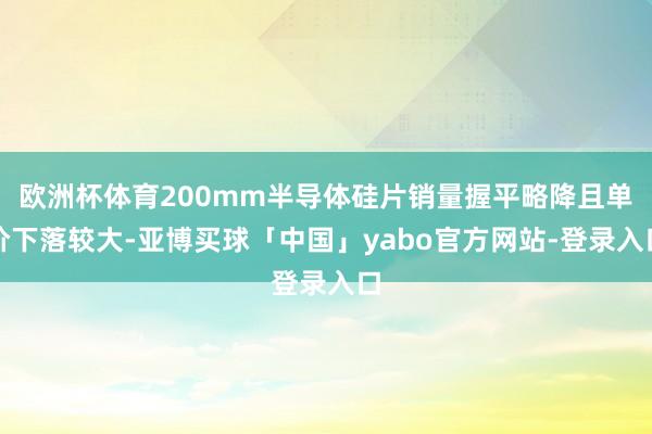 欧洲杯体育200mm半导体硅片销量握平略降且单价下落较大-亚博买球「中国」yabo官方网站-登录入口