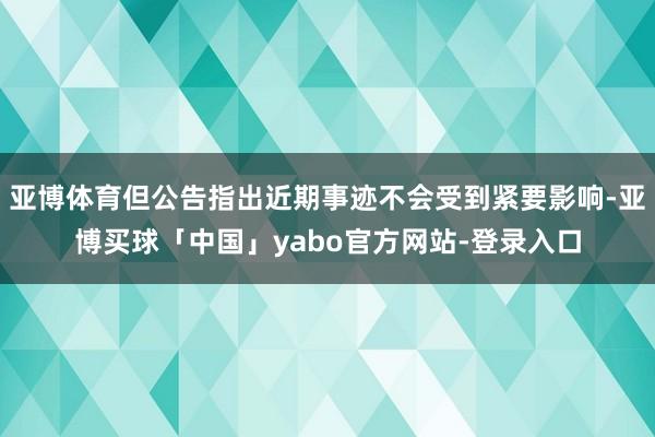 亚博体育但公告指出近期事迹不会受到紧要影响-亚博买球「中国」yabo官方网站-登录入口