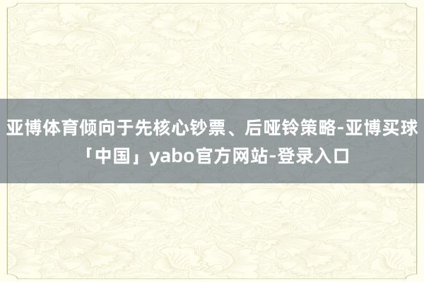 亚博体育倾向于先核心钞票、后哑铃策略-亚博买球「中国」yabo官方网站-登录入口