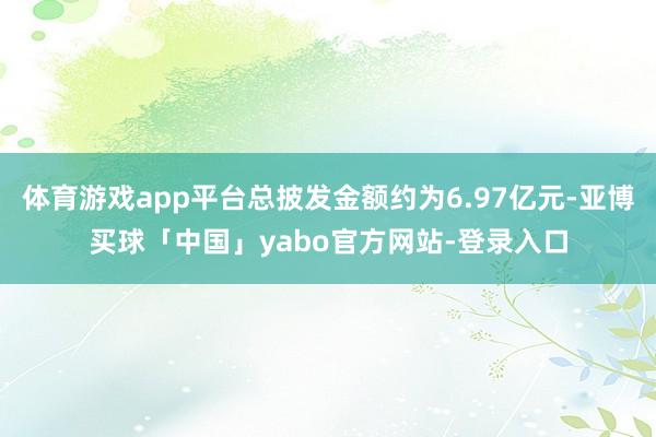 体育游戏app平台总披发金额约为6.97亿元-亚博买球「中国」yabo官方网站-登录入口