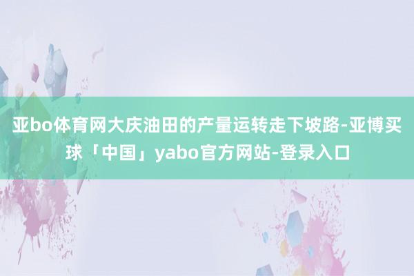 亚bo体育网大庆油田的产量运转走下坡路-亚博买球「中国」yabo官方网站-登录入口