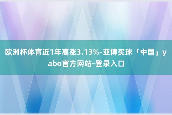 欧洲杯体育近1年高涨3.13%-亚博买球「中国」yabo官方网站-登录入口