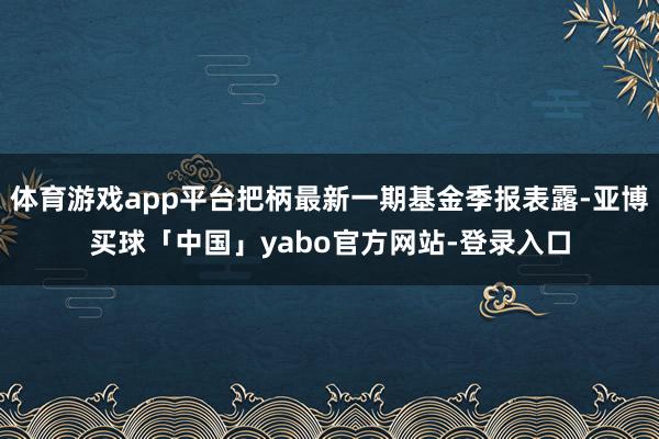 体育游戏app平台把柄最新一期基金季报表露-亚博买球「中国」yabo官方网站-登录入口