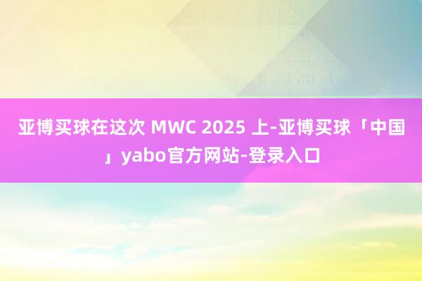 亚博买球在这次 MWC 2025 上-亚博买球「中国」yabo官方网站-登录入口