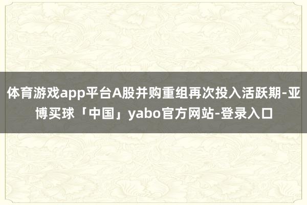 体育游戏app平台A股并购重组再次投入活跃期-亚博买球「中国」yabo官方网站-登录入口