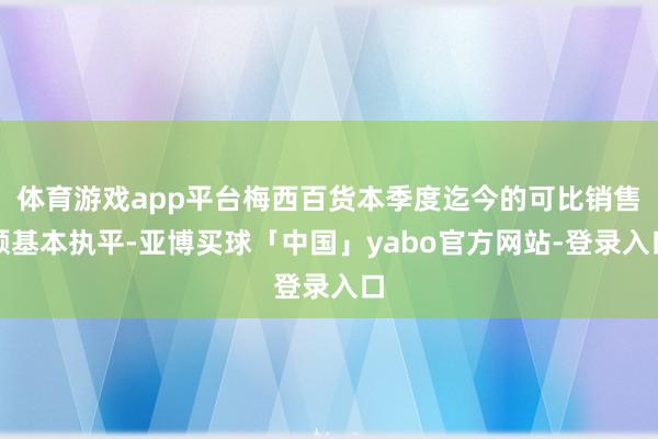 体育游戏app平台梅西百货本季度迄今的可比销售额基本执平-亚博买球「中国」yabo官方网站-登录入口