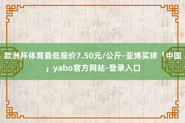 欧洲杯体育最低报价7.50元/公斤-亚博买球「中国」yabo官方网站-登录入口