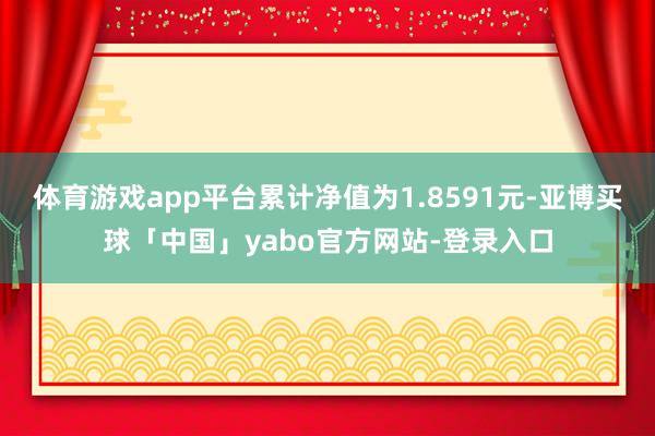 体育游戏app平台累计净值为1.8591元-亚博买球「中国」yabo官方网站-登录入口