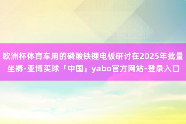 欧洲杯体育车用的磷酸铁锂电板研讨在2025年批量坐褥-亚博买球「中国」yabo官方网站-登录入口