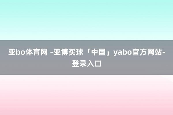 亚bo体育网 -亚博买球「中国」yabo官方网站-登录入口