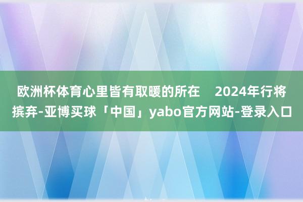 欧洲杯体育心里皆有取暖的所在    2024年行将摈弃-亚博买球「中国」yabo官方网站-登录入口