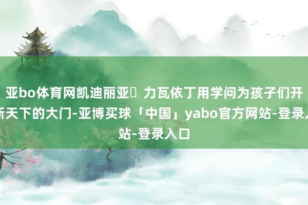 亚bo体育网凯迪丽亚・力瓦依丁用学问为孩子们开启新天下的大门-亚博买球「中国」yabo官方网站-登录入口