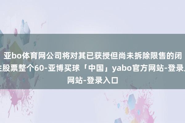 亚bo体育网公司将对其已获授但尚未拆除限售的闭幕性股票整个60-亚博买球「中国」yabo官方网站-登录入口