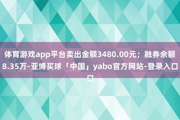 体育游戏app平台卖出金额3480.00元；融券余额8.35万-亚博买球「中国」yabo官方网站-登录入口