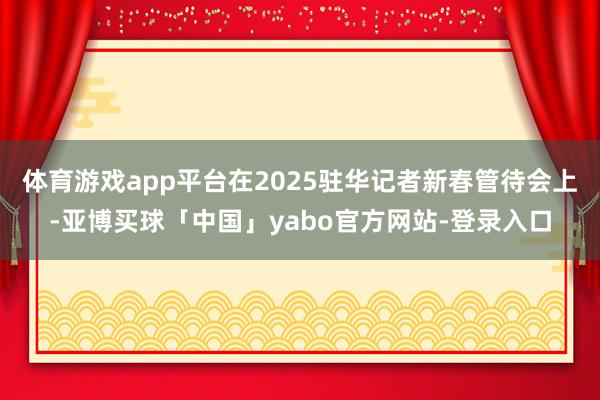 体育游戏app平台在2025驻华记者新春管待会上-亚博买球「中国」yabo官方网站-登录入口