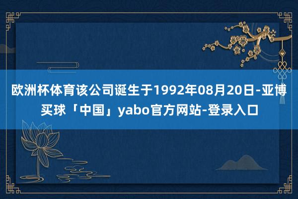 欧洲杯体育该公司诞生于1992年08月20日-亚博买球「中国」yabo官方网站-登录入口