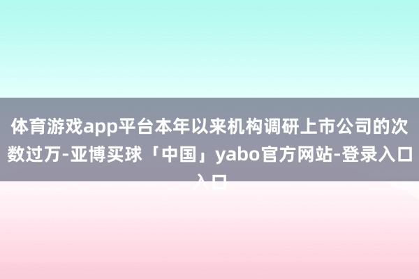 体育游戏app平台本年以来机构调研上市公司的次数过万-亚博买球「中国」yabo官方网站-登录入口