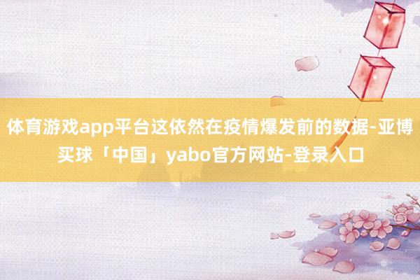 体育游戏app平台这依然在疫情爆发前的数据-亚博买球「中国」yabo官方网站-登录入口