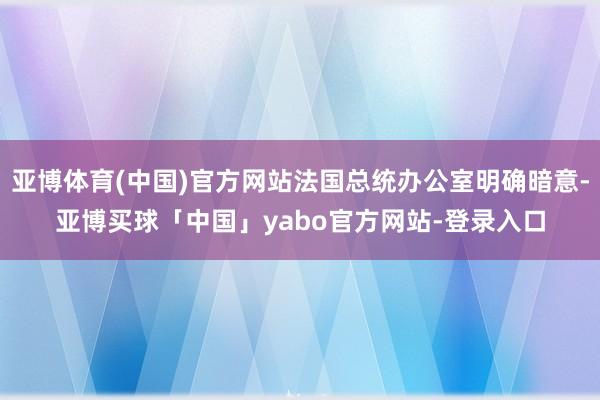 亚博体育(中国)官方网站法国总统办公室明确暗意-亚博买球「中国」yabo官方网站-登录入口