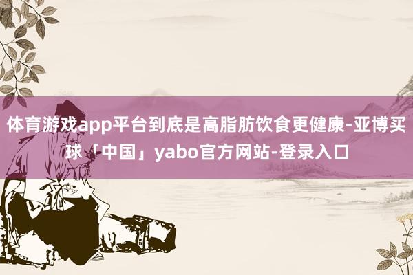 体育游戏app平台到底是高脂肪饮食更健康-亚博买球「中国」yabo官方网站-登录入口