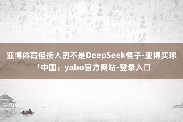 亚博体育但接入的不是DeepSeek模子-亚博买球「中国」yabo官方网站-登录入口