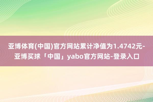 亚博体育(中国)官方网站累计净值为1.4742元-亚博买球「中国」yabo官方网站-登录入口