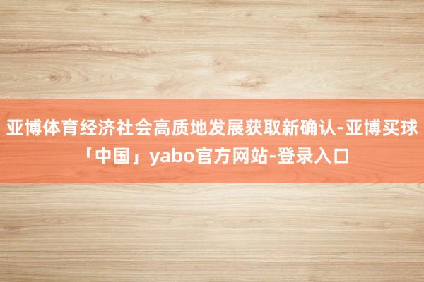 亚博体育经济社会高质地发展获取新确认-亚博买球「中国」yabo官方网站-登录入口