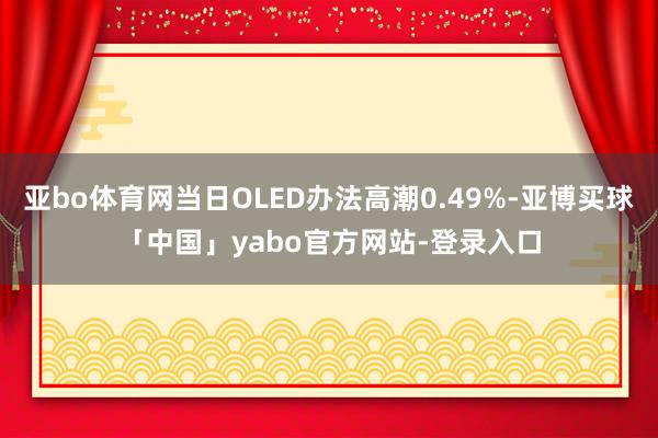 亚bo体育网当日OLED办法高潮0.49%-亚博买球「中国」yabo官方网站-登录入口