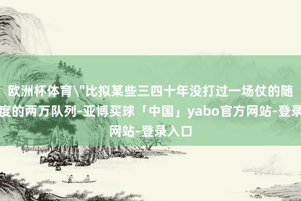 欧洲杯体育＂比拟某些三四十年没打过一场仗的随即国度的两万队列-亚博买球「中国」yabo官方网站-登录入口
