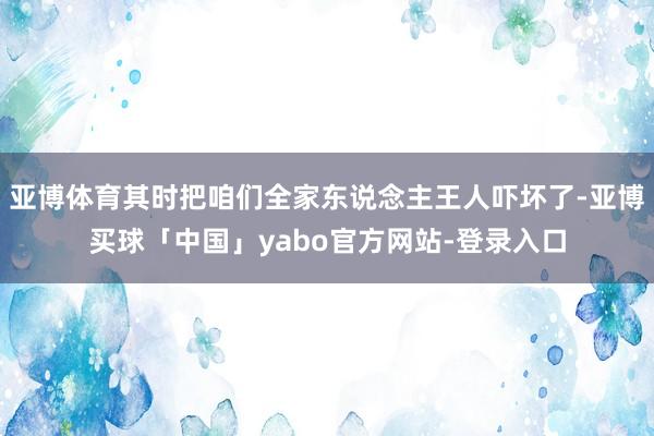 亚博体育其时把咱们全家东说念主王人吓坏了-亚博买球「中国」yabo官方网站-登录入口