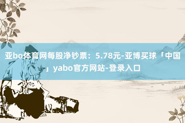 亚bo体育网每股净钞票：5.78元-亚博买球「中国」yabo官方网站-登录入口