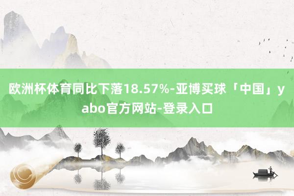 欧洲杯体育同比下落18.57%-亚博买球「中国」yabo官方网站-登录入口